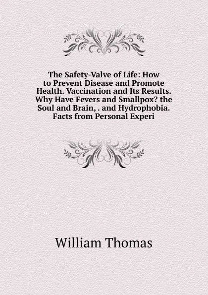 Обложка книги The Safety-Valve of Life: How to Prevent Disease and Promote Health. Vaccination and Its Results. Why Have Fevers and Smallpox. the Soul and Brain, . and Hydrophobia. Facts from Personal Experi, William Thomas