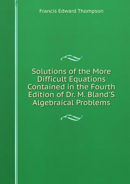 Обложка книги Solutions of the More Difficult Equations Contained in the Fourth Edition of Dr. M. Bland.S Algebraical Problems, Francis Edward Thompson