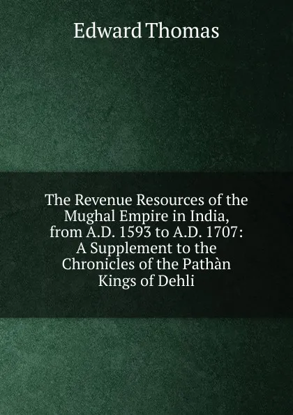 Обложка книги The Revenue Resources of the Mughal Empire in India, from A.D. 1593 to A.D. 1707: A Supplement to the Chronicles of the Pathan Kings of Dehli, Edward Thomas