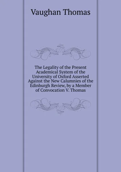 Обложка книги The Legality of the Present Academical System of the University of Oxford Asserted Against the New Calumnies of the Edinburgh Review, by a Member of Convocation V. Thomas, Vaughan Thomas