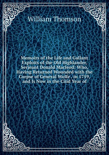 Обложка книги Memoirs of the Life and Gallant Exploits of the Old Highlander, Serjeant Donald Macleod: Who, Having Returned Wounded with the Corpse of General Wolfe . in 1759, and Is Now in the Ciiid Year of, William Thomson