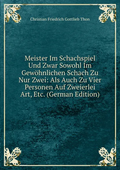 Обложка книги Meister Im Schachspiel Und Zwar Sowohl Im Gewohnlichen Schach Zu Nur Zwei: Als Auch Zu Vier Personen Auf Zweierlei Art, Etc. (German Edition), Christian Friedrich Gottlieb Thon