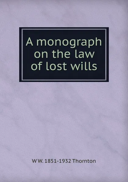 Обложка книги A monograph on the law of lost wills, W W. 1851-1932 Thornton