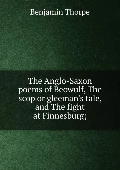 Обложка книги The Anglo-Saxon poems of Beowulf, The scop or gleeman.s tale, and The fight at Finnesburg;, Benjamin Thorpe