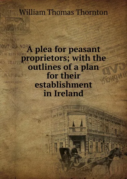 Обложка книги A plea for peasant proprietors; with the outlines of a plan for their establishment in Ireland, William Thomas Thornton