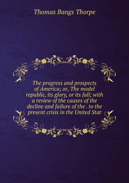 Обложка книги The progress and prospects of America; or, The model republic, its glory, or its fall; with a review of the causes of the decline and failure of the . to the present crisis in the United Stat, Thomas Bangs Thorpe