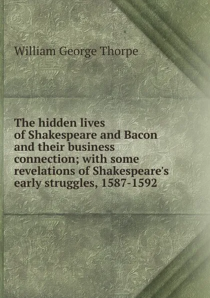 Обложка книги The hidden lives of Shakespeare and Bacon and their business connection; with some revelations of Shakespeare.s early struggles, 1587-1592 ., William George Thorpe