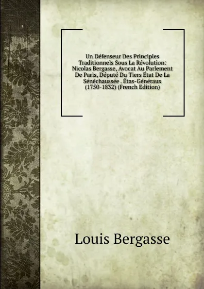 Обложка книги Un Defenseur Des Principles Traditionnels Sous La Revolution: Nicolas Bergasse, Avocat Au Parlement De Paris, Depute Du Tiers Etat De La Senechaussee . Etas-Generaux (1750-1832) (French Edition), Louis Bergasse
