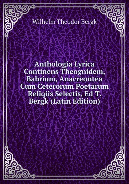 Обложка книги Anthologia Lyrica Continens Theognidem, Babrium, Anacreontea Cum Ceterorum Poetarum Reliqiis Selectis, Ed T. Bergk (Latin Edition), Wilhelm Theodor Bergk