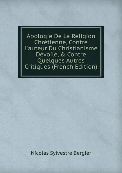 Обложка книги Apologie De La Religion Chretienne, Contre L.auteur Du Christianisme Devoile, . Contre Quelques Autres Critiques (French Edition), Nicolas Sylvestre Bergier