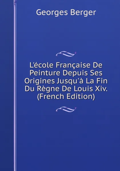 Обложка книги L.ecole Francaise De Peinture Depuis Ses Origines Jusqu.a La Fin Du Regne De Louis Xiv. (French Edition), Georges Berger