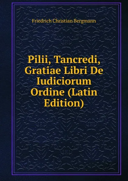 Обложка книги Pilii, Tancredi, Gratiae Libri De Iudiciorum Ordine (Latin Edition), Friedrich Christian Bergmann