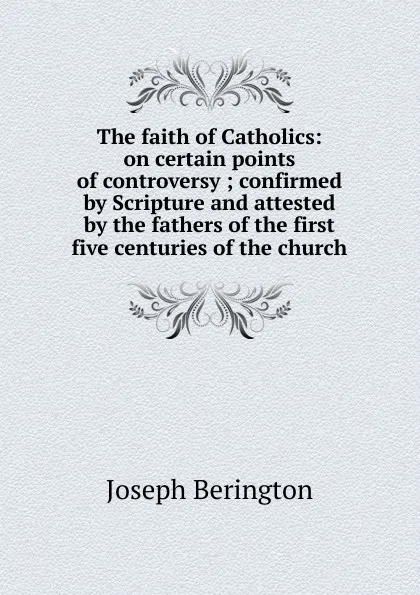 Обложка книги The faith of Catholics: on certain points of controversy ; confirmed by Scripture and attested by the fathers of the first five centuries of the church, Joseph Berington