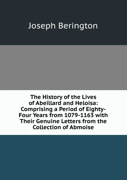 Обложка книги The History of the Lives of Abeillard and Heloisa: Comprising a Period of Eighty-Four Years from 1079-1163 with Their Genuine Letters from the Collection of Abmoise, Joseph Berington