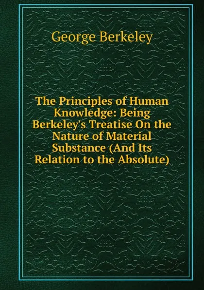 Обложка книги The Principles of Human Knowledge: Being Berkeley.s Treatise On the Nature of Material Substance (And Its Relation to the Absolute), George Berkeley