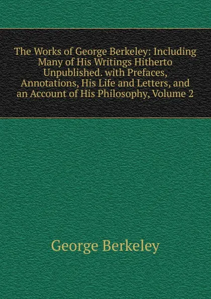 Обложка книги The Works of George Berkeley: Including Many of His Writings Hitherto Unpublished. with Prefaces, Annotations, His Life and Letters, and an Account of His Philosophy, Volume 2, George Berkeley