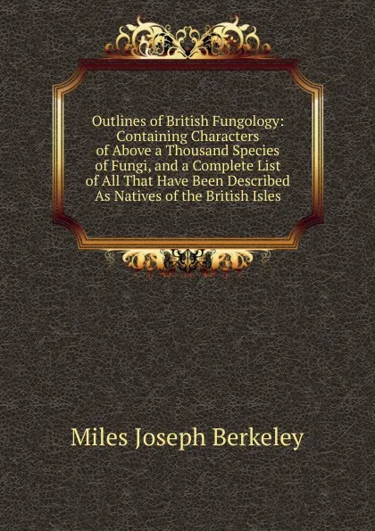 Обложка книги Outlines of British Fungology: Containing Characters of Above a Thousand Species of Fungi, and a Complete List of All That Have Been Described As Natives of the British Isles, Miles Joseph Berkeley