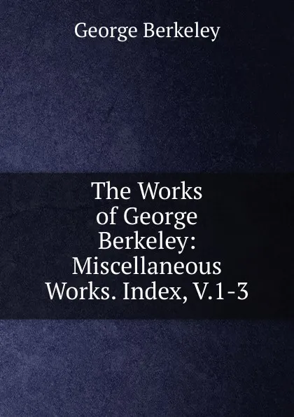 Обложка книги The Works of George Berkeley: Miscellaneous Works. Index, V.1-3, George Berkeley