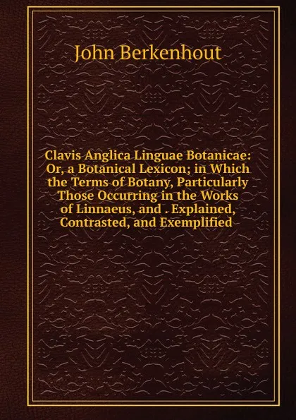 Обложка книги Clavis Anglica Linguae Botanicae: Or, a Botanical Lexicon; in Which the Terms of Botany, Particularly Those Occurring in the Works of Linnaeus, and . Explained, Contrasted, and Exemplified ., John Berkenhout