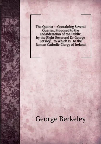 Обложка книги The Querist: : Containing Several Queries, Proposed to the Consideration of the Public. by the Right Reverend Dr George Berkley, . to Which Is . to the Roman Catholic Clergy of Ireland, George Berkeley