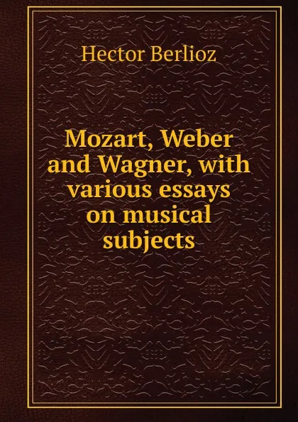 Обложка книги Mozart, Weber and Wagner, with various essays on musical subjects, Hector Berlioz