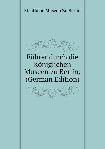 Обложка книги Fuhrer durch die Koniglichen Museen zu Berlin; (German Edition), Staatliche Museen Zu Berlin