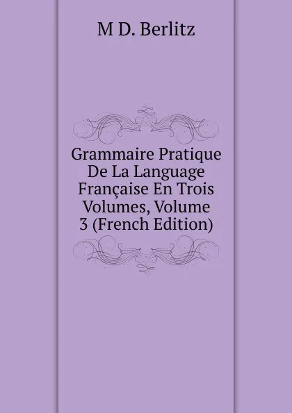 Обложка книги Grammaire Pratique De La Language Francaise En Trois Volumes, Volume 3 (French Edition), M D. Berlitz