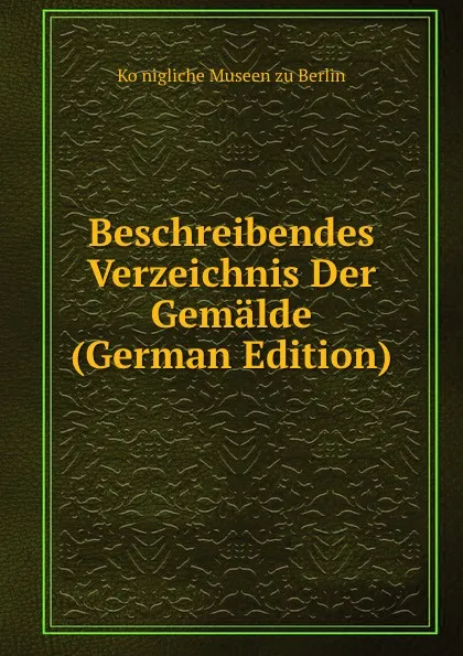 Обложка книги Beschreibendes Verzeichnis Der Gemalde (German Edition), Königliche Museen zu Berlin