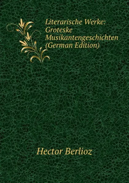 Обложка книги Literarische Werke: Groteske Musikantengeschichten (German Edition), Hector Berlioz