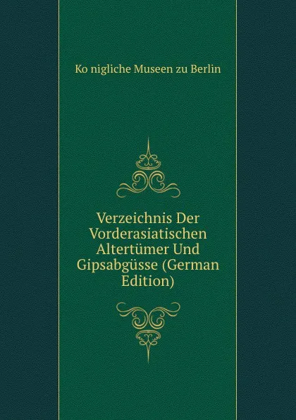 Обложка книги Verzeichnis Der Vorderasiatischen Altertumer Und Gipsabgusse (German Edition), Königliche Museen zu Berlin