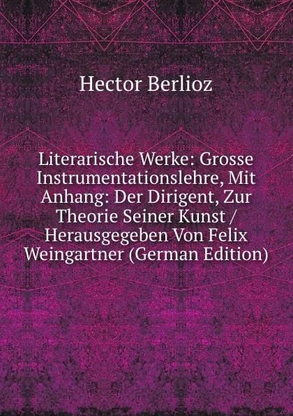 Обложка книги Literarische Werke: Grosse Instrumentationslehre, Mit Anhang: Der Dirigent, Zur Theorie Seiner Kunst / Herausgegeben Von Felix Weingartner (German Edition), Hector Berlioz