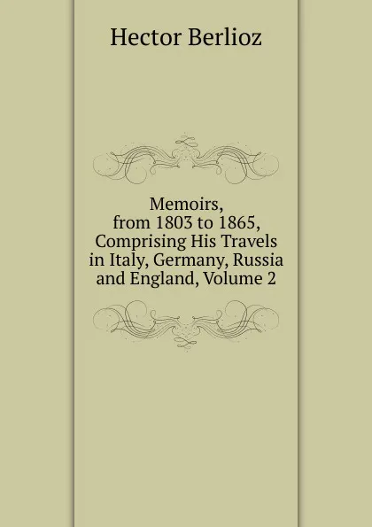 Обложка книги Memoirs, from 1803 to 1865, Comprising His Travels in Italy, Germany, Russia and England, Volume 2, Hector Berlioz