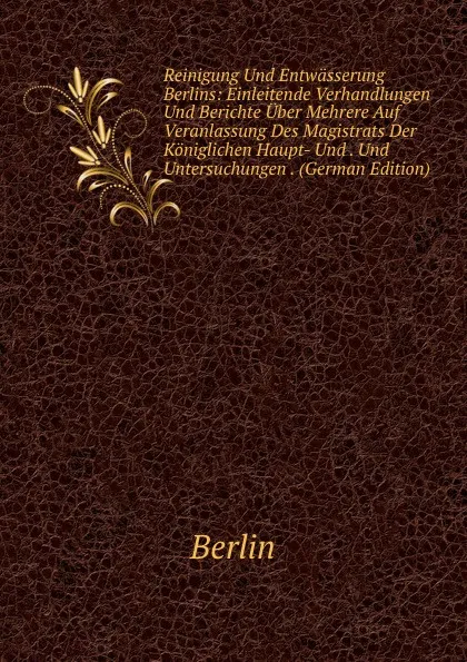 Обложка книги Reinigung Und Entwasserung Berlins: Einleitende Verhandlungen Und Berichte Uber Mehrere Auf Veranlassung Des Magistrats Der Koniglichen Haupt- Und . Und Untersuchungen . (German Edition), Berlin