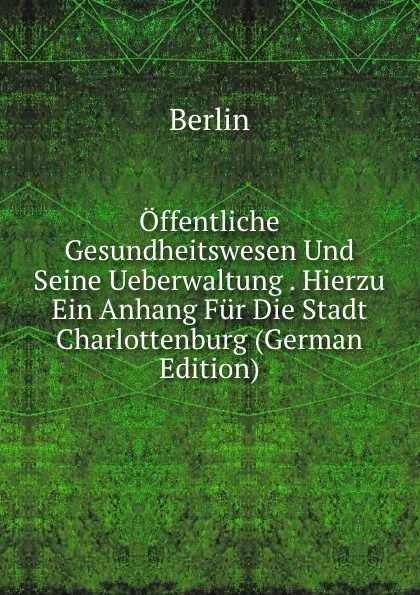 Обложка книги Offentliche Gesundheitswesen Und Seine Ueberwaltung . Hierzu Ein Anhang Fur Die Stadt Charlottenburg (German Edition), Berlin