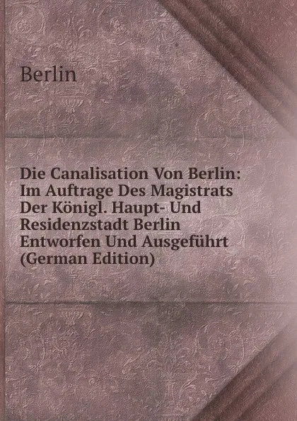 Обложка книги Die Canalisation Von Berlin: Im Auftrage Des Magistrats Der Konigl. Haupt- Und Residenzstadt Berlin Entworfen Und Ausgefuhrt (German Edition), Berlin