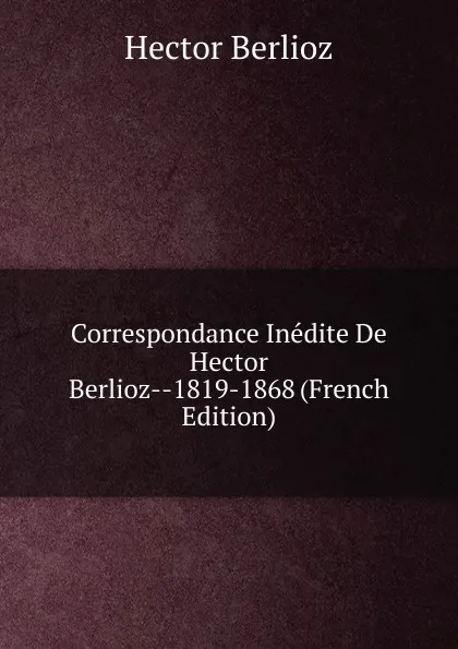 Обложка книги Correspondance Inedite De Hector Berlioz--1819-1868 (French Edition), Hector Berlioz