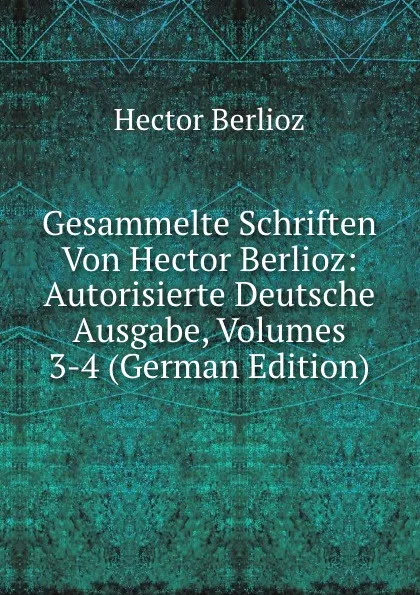 Обложка книги Gesammelte Schriften Von Hector Berlioz: Autorisierte Deutsche Ausgabe, Volumes 3-4 (German Edition), Hector Berlioz