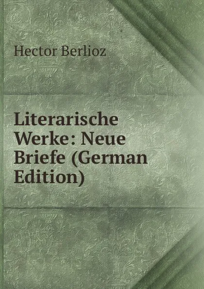 Обложка книги Literarische Werke: Neue Briefe (German Edition), Hector Berlioz