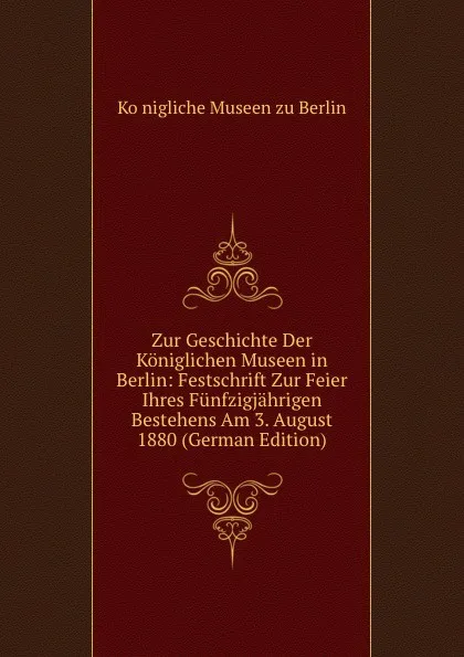 Обложка книги Zur Geschichte Der Koniglichen Museen in Berlin: Festschrift Zur Feier Ihres Funfzigjahrigen Bestehens Am 3. August 1880 (German Edition), Königliche Museen zu Berlin