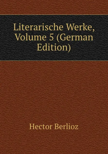 Обложка книги Literarische Werke, Volume 5 (German Edition), Hector Berlioz