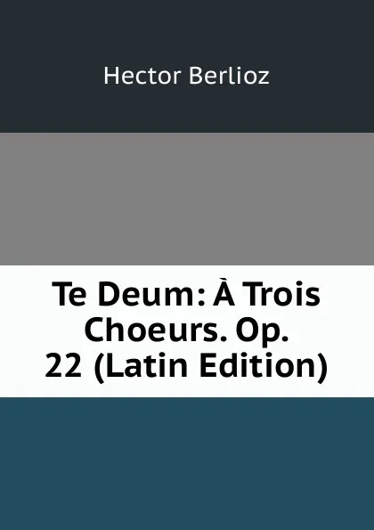 Обложка книги Te Deum: A Trois Choeurs. Op. 22 (Latin Edition), Hector Berlioz