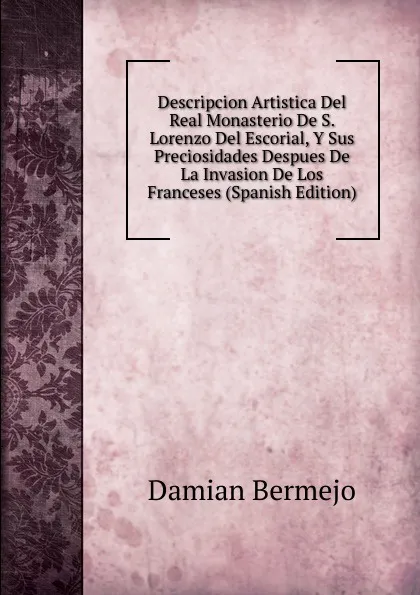 Обложка книги Descripcion Artistica Del Real Monasterio De S. Lorenzo Del Escorial, Y Sus Preciosidades Despues De La Invasion De Los Franceses (Spanish Edition), Damian Bermejo