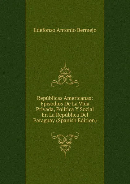 Обложка книги Republicas Americanas: Episodios De La Vida Privada, Politica Y Social En La Republica Del Paraguay (Spanish Edition), Ildefonso Antonio Bermejo