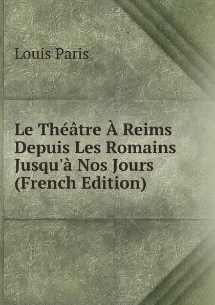Обложка книги Le Theatre A Reims Depuis Les Romains Jusqu.a Nos Jours (French Edition), Louis Paris