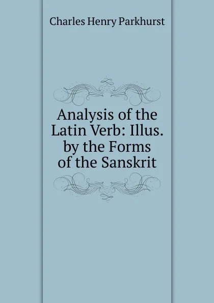 Обложка книги Analysis of the Latin Verb: Illus. by the Forms of the Sanskrit, Charles Henry Parkhurst