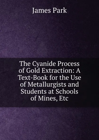 Обложка книги The Cyanide Process of Gold Extraction: A Text-Book for the Use of Metallurgists and Students at Schools of Mines, Etc, James Park