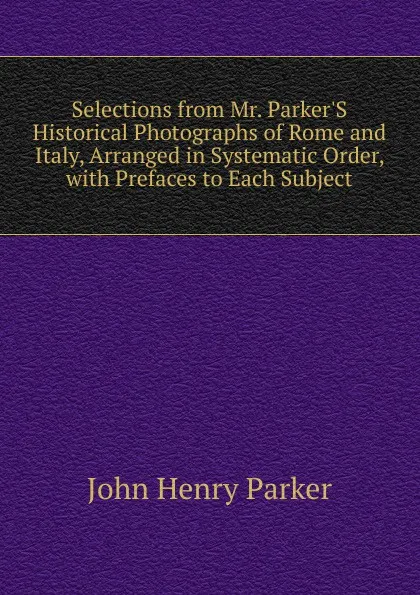 Обложка книги Selections from Mr. Parker.S Historical Photographs of Rome and Italy, Arranged in Systematic Order, with Prefaces to Each Subject, John Henry Parker