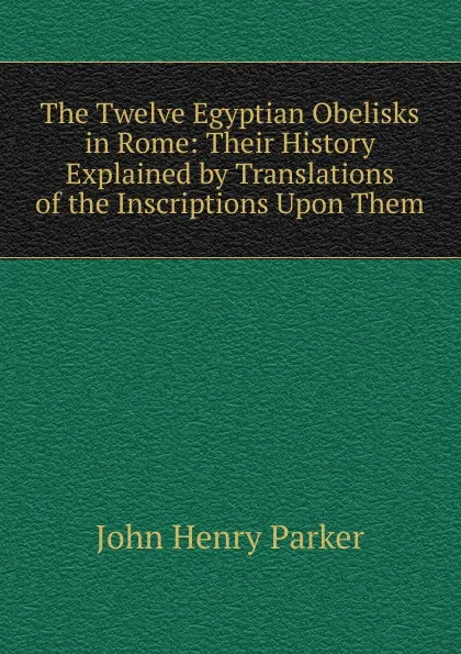 Обложка книги The Twelve Egyptian Obelisks in Rome: Their History Explained by Translations of the Inscriptions Upon Them, John Henry Parker