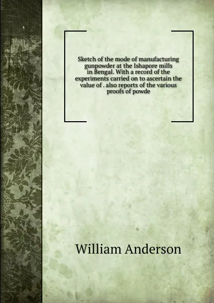 Обложка книги Sketch of the mode of manufacturing gunpowder at the Ishapore mills in Bengal. With a record of the experiments carried on to ascertain the value of . also reports of the various proofs of powde, William Anderson