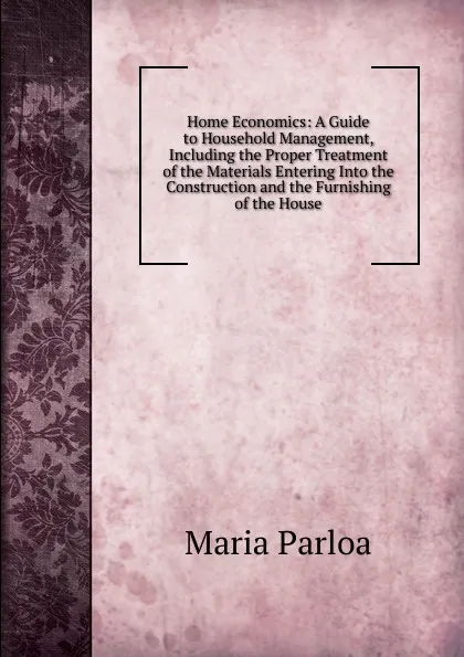 Обложка книги Home Economics: A Guide to Household Management, Including the Proper Treatment of the Materials Entering Into the Construction and the Furnishing of the House, Maria Parloa